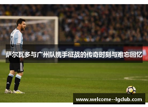 萨尔瓦多与广州队携手征战的传奇时刻与难忘回忆