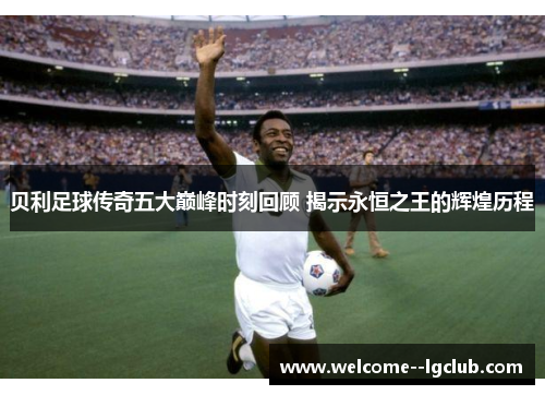 贝利足球传奇五大巅峰时刻回顾 揭示永恒之王的辉煌历程 贝利足球传奇五大巅峰时刻回顾 揭示永恒之王的辉煌历程