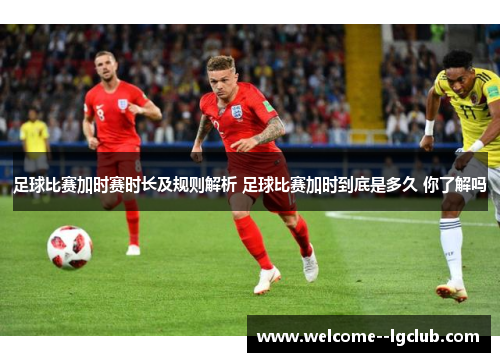 足球比赛加时赛时长及规则解析 足球比赛加时到底是多久 你了解吗 足球比赛加时赛时长及规则解析 足球比赛加时到底是多久 你了解吗