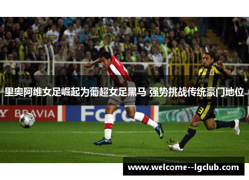 里奥阿维女足崛起为葡超女足黑马 强势挑战传统豪门地位 里奥阿维女足崛起为葡超女足黑马 强势挑战传统豪门地位