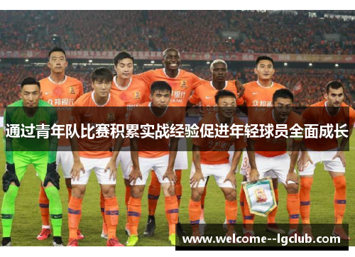 通过青年队比赛积累实战经验促进年轻球员全面成长 通过青年队比赛积累实战经验促进年轻球员全面成长