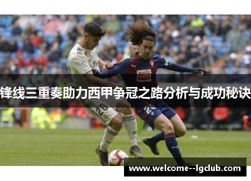 锋线三重奏助力西甲争冠之路分析与成功秘诀 锋线三重奏助力西甲争冠之路分析与成功秘诀