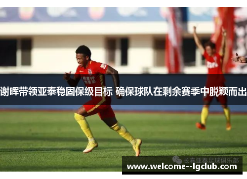 谢晖带领亚泰稳固保级目标 确保球队在剩余赛季中脱颖而出