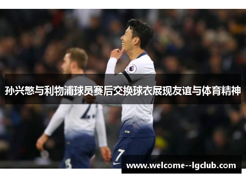 孙兴慜与利物浦球员赛后交换球衣展现友谊与体育精神 孙兴慜与利物浦球员赛后交换球衣展现友谊与体育精神