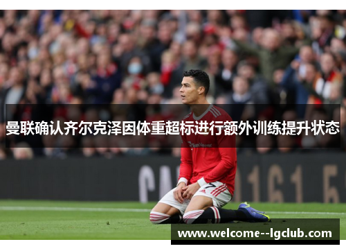 曼联确认齐尔克泽因体重超标进行额外训练提升状态 曼联确认齐尔克泽因体重超标进行额外训练提升状态