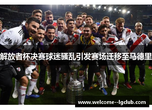 解放者杯决赛球迷骚乱引发赛场迁移至马德里 解放者杯决赛球迷骚乱引发赛场迁移至马德里